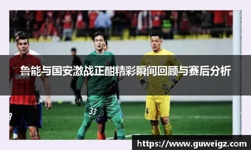 鲁能与国安激战正酣精彩瞬间回顾与赛后分析